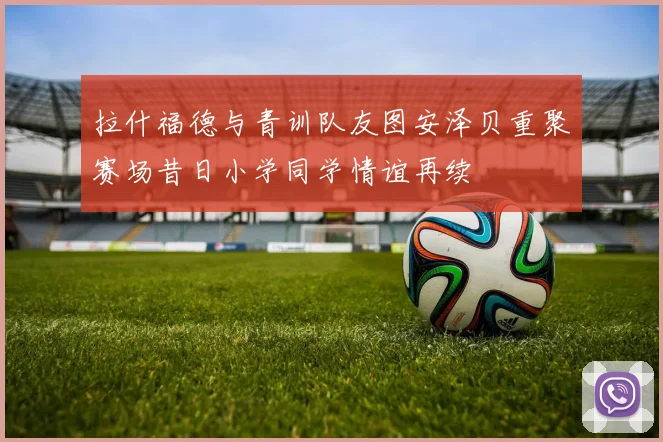 拉什福德与青训队友图安泽贝重聚赛场昔日小学同学情谊再续
