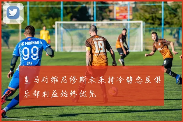 皇马对维尼修斯未来持冷静态度俱乐部利益始终优先