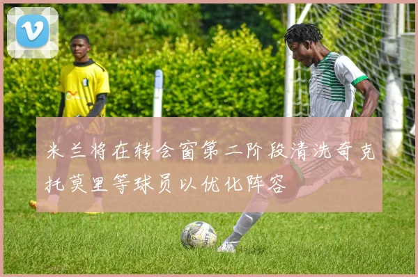 米兰将在转会窗第二阶段清洗奇克托莫里等球员以优化阵容