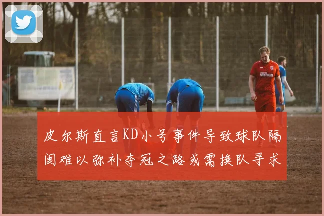 皮尔斯直言KD小号事件导致球队隔阂难以弥补夺冠之路或需换队寻求新机会