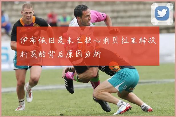 伊布依旧是米兰核心利贝拉里转投科莫的背后原因分析