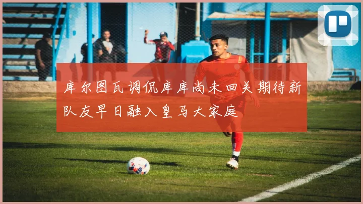 库尔图瓦调侃库库尚未回关期待新队友早日融入皇马大家庭