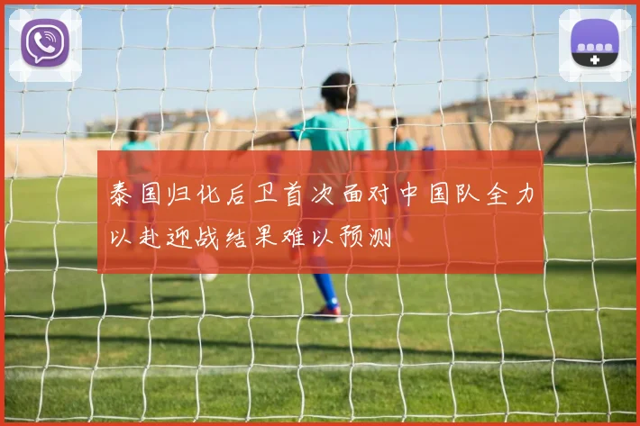 泰国归化后卫首次面对中国队全力以赴迎战结果难以预测