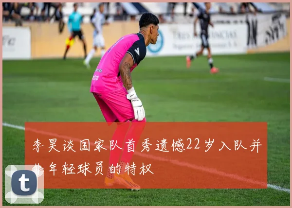 李昊谈国家队首秀遗憾22岁入队并非年轻球员的特权