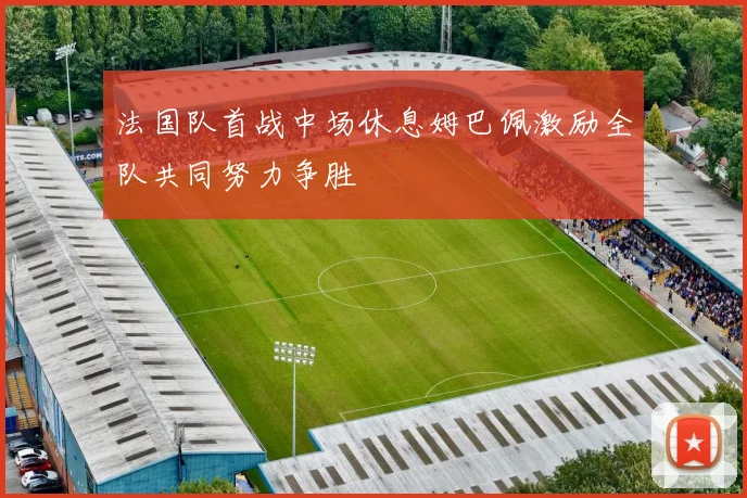 法国队首战中场休息姆巴佩激励全队共同努力争胜