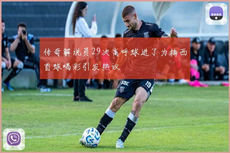 传奇解说员29次高呼球进了为梅西首球喝彩引发热议