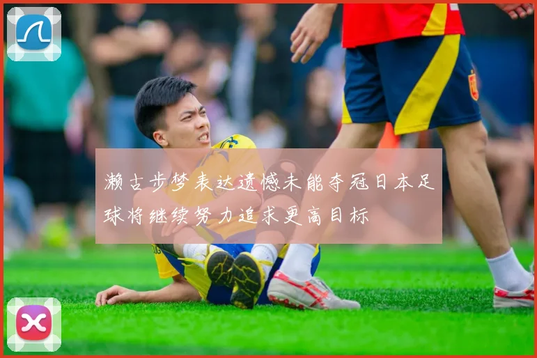 濑古步梦表达遗憾未能夺冠日本足球将继续努力追求更高目标
