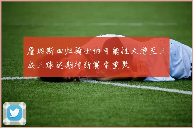 詹姆斯回归骑士的可能性大增至三成三球迷期待新赛季重聚