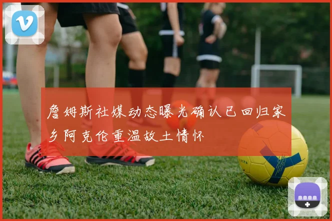 詹姆斯社媒动态曝光确认已回归家乡阿克伦重温故土情怀
