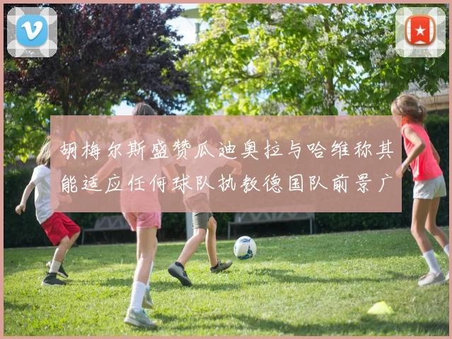 胡梅尔斯盛赞瓜迪奥拉与哈维称其能适应任何球队执教德国队前景广阔
