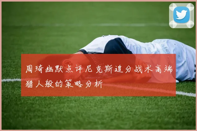 周琦幽默点评尼克斯追分战术高端猎人般的策略分析