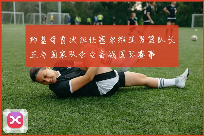 约基奇首次担任塞尔维亚男篮队长正与国家队会合备战国际赛事