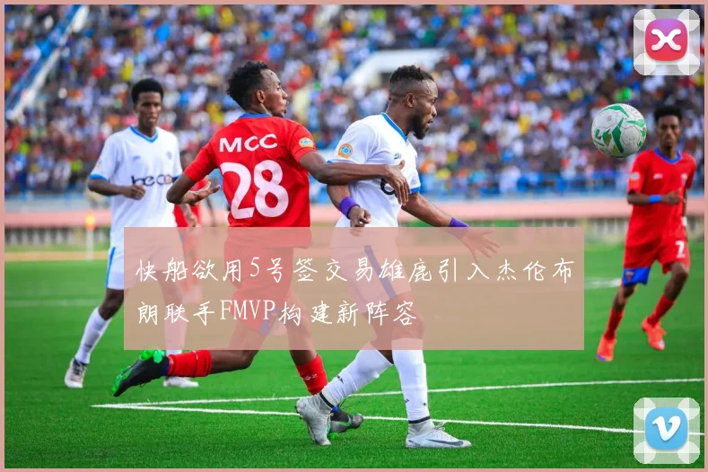 快船欲用5号签交易雄鹿引入杰伦布朗联手FMVP构建新阵容