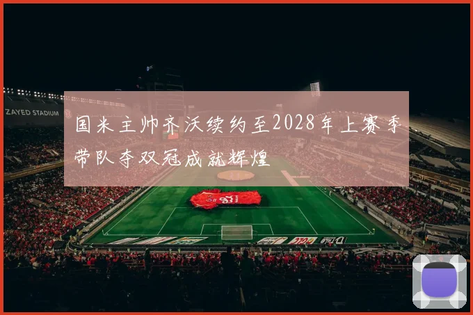 国米主帅齐沃续约至2028年上赛季带队夺双冠成就辉煌