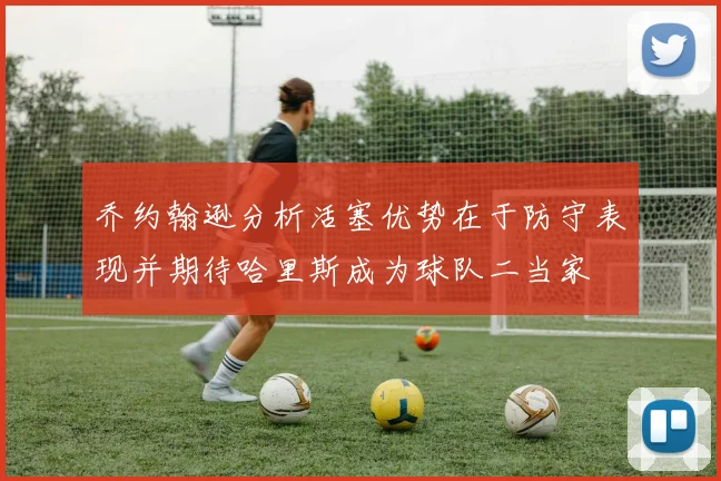 乔约翰逊分析活塞优势在于防守表现并期待哈里斯成为球队二当家