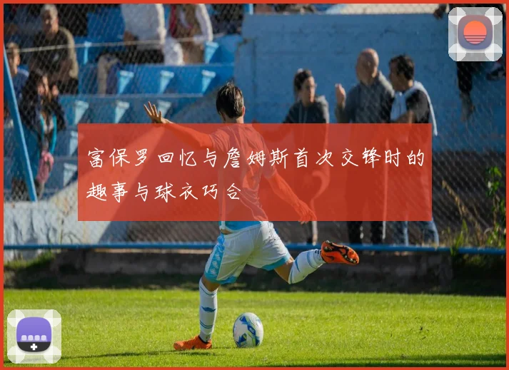 富保罗回忆与詹姆斯首次交锋时的趣事与球衣巧合