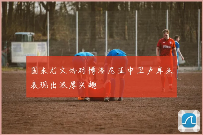 国米尤文均对博洛尼亚中卫卢库米表现出浓厚兴趣