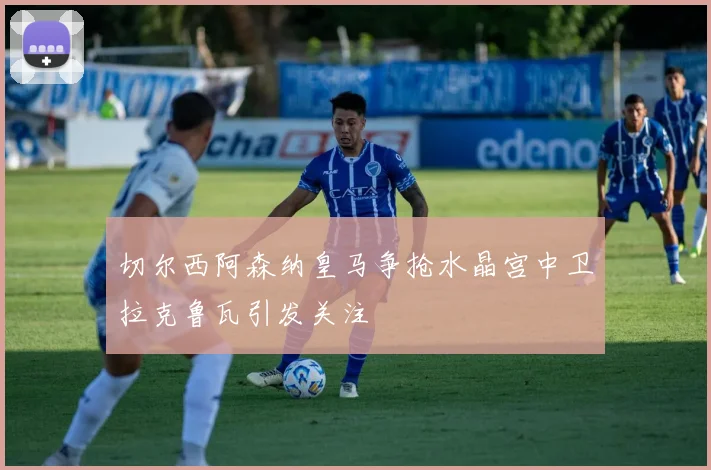 切尔西阿森纳皇马争抢水晶宫中卫拉克鲁瓦引发关注