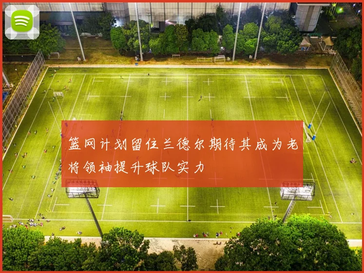 篮网计划留住兰德尔期待其成为老将领袖提升球队实力