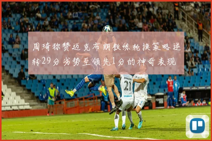 周琦称赞迈克布朗教练轮换策略逆转29分劣势至领先1分的神奇表现