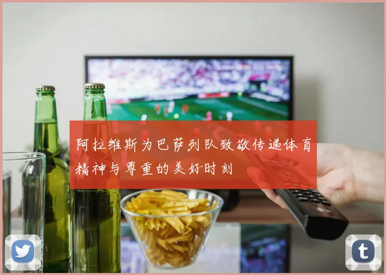 阿拉维斯为巴萨列队致敬传递体育精神与尊重的美好时刻